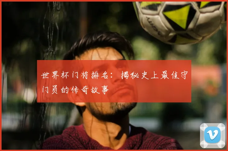 世界杯门将排名：揭秘史上最佳守门员的传奇故事