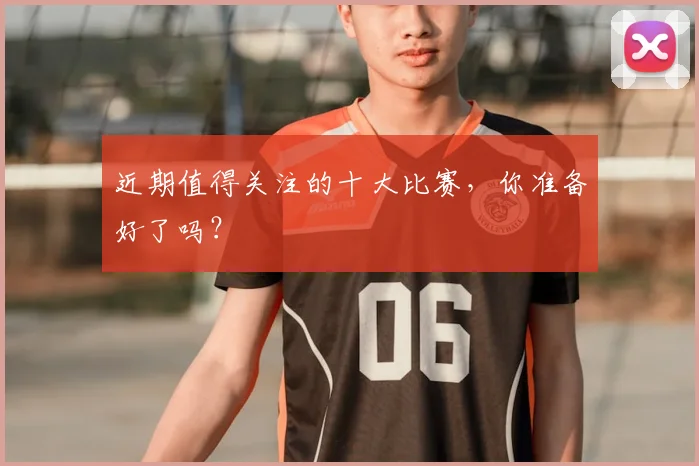 近期值得关注的十大比赛，你准备好了吗？