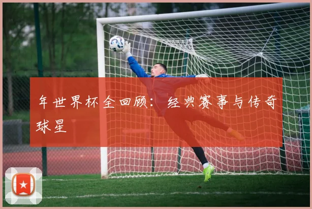 年世界杯全回顾:经典赛事与传奇球星