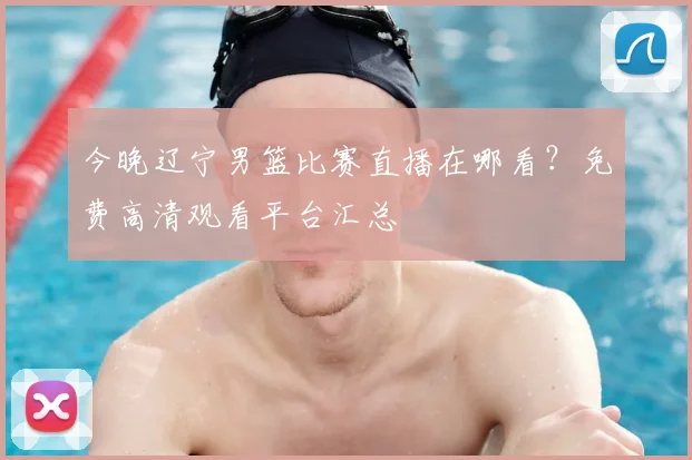今晚辽宁男篮比赛直播在哪看?免费高清观看平台汇总